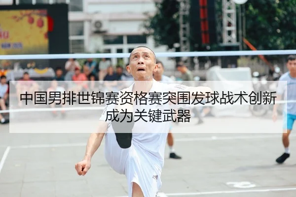 中国男排世锦赛资格赛突围发球战术创新成为关键武器