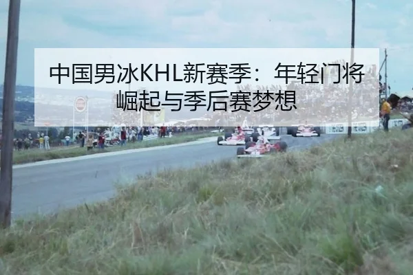 中国男冰KHL新赛季：年轻门将崛起与季后赛梦想