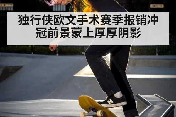 独行侠欧文手术赛季报销冲冠前景蒙上厚厚阴影